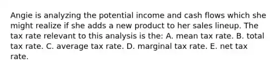 Angie is analyzing the potential income and cash flows which she might realize if she adds a new product to her sales lineup. The tax rate relevant to this analysis is the: A. mean tax rate. B. total tax rate. C. average tax rate. D. marginal tax rate. E. net tax rate.