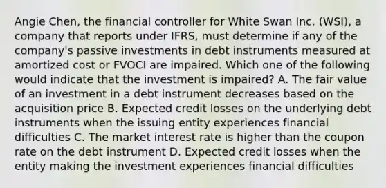 Angie Chen, the financial controller for White Swan Inc. (WSI), a company that reports under IFRS, must determine if any of the company's passive investments in debt instruments measured at amortized cost or FVOCI are impaired. Which one of the following would indicate that the investment is impaired? A. The fair value of an investment in a debt instrument decreases based on the acquisition price B. Expected credit losses on the underlying debt instruments when the issuing entity experiences financial difficulties C. The market interest rate is higher than the coupon rate on the debt instrument D. Expected credit losses when the entity making the investment experiences financial difficulties