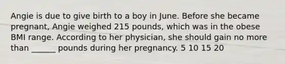 Angie is due to give birth to a boy in June. Before she became pregnant, Angie weighed 215 pounds, which was in the obese BMI range. According to her physician, she should gain no more than ______ pounds during her pregnancy. 5 10 15 20