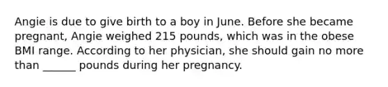 Angie is due to give birth to a boy in June. Before she became pregnant, Angie weighed 215 pounds, which was in the obese BMI range. According to her physician, she should gain no more than ______ pounds during her pregnancy.