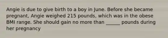 Angie is due to give birth to a boy in June. Before she became pregnant, Angie weighed 215 pounds, which was in the obese BMI range. She should gain no <a href='https://www.questionai.com/knowledge/keWHlEPx42-more-than' class='anchor-knowledge'>more than</a> ______ pounds during her pregnancy