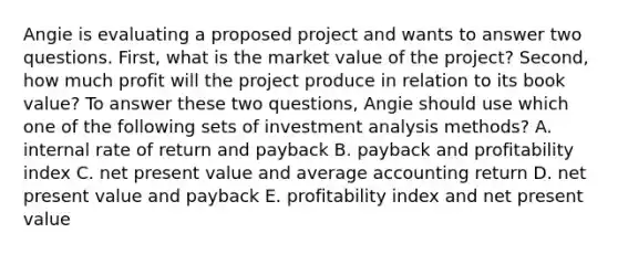 Angie is evaluating a proposed project and wants to answer two questions. First, what is the market value of the project? Second, how much profit will the project produce in relation to its book value? To answer these two questions, Angie should use which one of the following sets of investment analysis methods? A. internal rate of return and payback B. payback and profitability index C. net present value and average accounting return D. net present value and payback E. profitability index and net present value