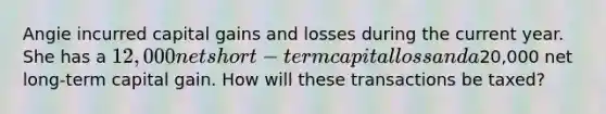 Angie incurred capital gains and losses during the current year. She has a 12,000 net short-term capital loss and a20,000 net long-term capital gain. How will these transactions be taxed?