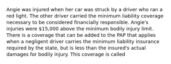 Angie was injured when her car was struck by a driver who ran a red light. The other driver carried the minimum liability coverage necessary to be considered financially responsible. Angie's injuries were 15,000 above the minimum bodily injury limit. There is a coverage that can be added to the PAP that applies when a negligent driver carries the minimum liability insurance required by the state, but is less than the insured's actual damages for bodily injury. This coverage is called