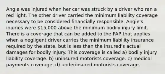 Angie was injured when her car was struck by a driver who ran a red light. The other driver carried the minimum liability coverage necessary to be considered financially responsible. Angie's injuries were 15,000 above the minimum bodily injury limit. There is a coverage that can be added to the PAP that applies when a negligent driver carries the minimum liability insurance required by the state, but is less than the insured's actual damages for bodily injury. This coverage is called a) bodily injury liability coverage. b) uninsured motorists coverage. c) medical payments coverage. d) underinsured motorists coverage.