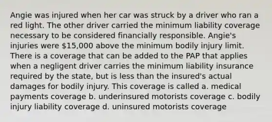 Angie was injured when her car was struck by a driver who ran a red light. The other driver carried the minimum liability coverage necessary to be considered financially responsible. Angie's injuries were 15,000 above the minimum bodily injury limit. There is a coverage that can be added to the PAP that applies when a negligent driver carries the minimum liability insurance required by the state, but is less than the insured's actual damages for bodily injury. This coverage is called a. medical payments coverage b. underinsured motorists coverage c. bodily injury liability coverage d. uninsured motorists coverage