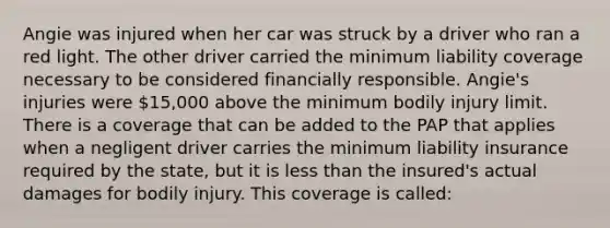 Angie was injured when her car was struck by a driver who ran a red light. The other driver carried the minimum liability coverage necessary to be considered financially responsible. Angie's injuries were 15,000 above the minimum bodily injury limit. There is a coverage that can be added to the PAP that applies when a negligent driver carries the minimum liability insurance required by the state, but it is less than the insured's actual damages for bodily injury. This coverage is called: