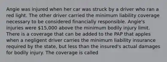 Angie was injured when her car was struck by a driver who ran a red light. The other driver carried the minimum liability coverage necessary to be considered financially responsible. Angie's injuries were 15,000 above the minimum bodily injury limit. There is a coverage that can be added to the PAP that apples when a negligent driver carries the minimum liability insurance required by the state, but <a href='https://www.questionai.com/knowledge/k7BtlYpAMX-less-than' class='anchor-knowledge'>less than</a> the insured's actual damages for bodily injury. The coverage is called