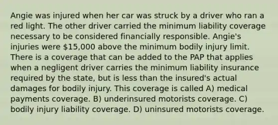 Angie was injured when her car was struck by a driver who ran a red light. The other driver carried the minimum liability coverage necessary to be considered financially responsible. Angie's injuries were 15,000 above the minimum bodily injury limit. There is a coverage that can be added to the PAP that applies when a negligent driver carries the minimum liability insurance required by the state, but is less than the insured's actual damages for bodily injury. This coverage is called A) medical payments coverage. B) underinsured motorists coverage. C) bodily injury liability coverage. D) uninsured motorists coverage.