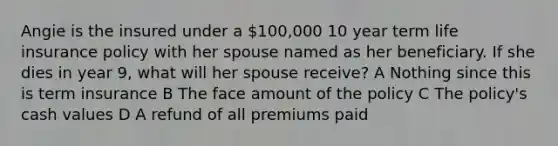 Angie is the insured under a 100,000 10 year term life insurance policy with her spouse named as her beneficiary. If she dies in year 9, what will her spouse receive? A Nothing since this is term insurance B The face amount of the policy C The policy's cash values D A refund of all premiums paid