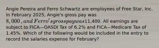 Angie Pereira and Ferro Schwartz are employees of Free​ Star, Inc. In February​ 2025, Angie's gross pay was 8,000​, and​ Ferro's gross pay was11,400. All earnings are subject to FICA—OASDI Tax of 6.2​% and FICA—Medicare Tax of 1.45​%. Which of the following would be included in the entry to record the salaries expense for​ February?