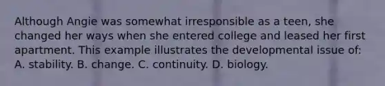 Although Angie was somewhat irresponsible as a teen, she changed her ways when she entered college and leased her first apartment. This example illustrates the developmental issue of: A. stability. B. change. C. continuity. D. biology.