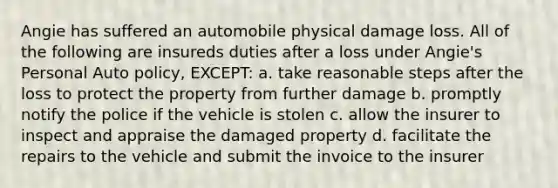 Angie has suffered an automobile physical damage loss. All of the following are insureds duties after a loss under Angie's Personal Auto policy, EXCEPT: a. take reasonable steps after the loss to protect the property from further damage b. promptly notify the police if the vehicle is stolen c. allow the insurer to inspect and appraise the damaged property d. facilitate the repairs to the vehicle and submit the invoice to the insurer