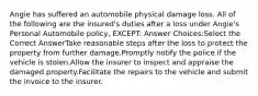 Angie has suffered an automobile physical damage loss. All of the following are the insured's duties after a loss under Angie's Personal Automobile policy, EXCEPT: Answer Choices:Select the Correct AnswerTake reasonable steps after the loss to protect the property from further damage.Promptly notify the police if the vehicle is stolen.Allow the insurer to inspect and appraise the damaged property.Facilitate the repairs to the vehicle and submit the invoice to the insurer.