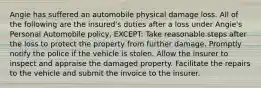 Angie has suffered an automobile physical damage loss. All of the following are the insured's duties after a loss under Angie's Personal Automobile policy, EXCEPT: Take reasonable steps after the loss to protect the property from further damage. Promptly notify the police if the vehicle is stolen. Allow the insurer to inspect and appraise the damaged property. Facilitate the repairs to the vehicle and submit the invoice to the insurer.