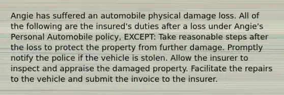 Angie has suffered an automobile physical damage loss. All of the following are the insured's duties after a loss under Angie's Personal Automobile policy, EXCEPT: Take reasonable steps after the loss to protect the property from further damage. Promptly notify the police if the vehicle is stolen. Allow the insurer to inspect and appraise the damaged property. Facilitate the repairs to the vehicle and submit the invoice to the insurer.