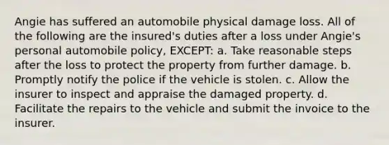 Angie has suffered an automobile physical damage loss. All of the following are the insured's duties after a loss under Angie's personal automobile policy, EXCEPT: a. Take reasonable steps after the loss to protect the property from further damage. b. Promptly notify the police if the vehicle is stolen. c. Allow the insurer to inspect and appraise the damaged property. d. Facilitate the repairs to the vehicle and submit the invoice to the insurer.