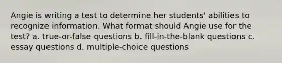 Angie is writing a test to determine her students' abilities to recognize information. What format should Angie use for the test? a. true-or-false questions b. fill-in-the-blank questions c. essay questions d. multiple-choice questions