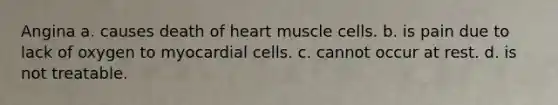 Angina a. causes death of heart muscle cells. b. is pain due to lack of oxygen to myocardial cells. c. cannot occur at rest. d. is not treatable.