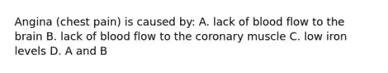Angina (chest pain) is caused by: A. lack of blood flow to the brain B. lack of blood flow to the coronary muscle C. low iron levels D. A and B