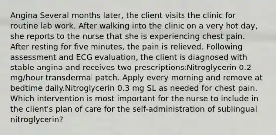 Angina Several months later, the client visits the clinic for routine lab work. After walking into the clinic on a very hot day, she reports to the nurse that she is experiencing chest pain. After resting for five minutes, the pain is relieved. Following assessment and ECG evaluation, the client is diagnosed with stable angina and receives two prescriptions:Nitroglycerin 0.2 mg/hour transdermal patch. Apply every morning and remove at bedtime daily.Nitroglycerin 0.3 mg SL as needed for chest pain. Which intervention is most important for the nurse to include in the client's plan of care for the self-administration of sublingual nitroglycerin?