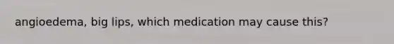 angioedema, big lips, which medication may cause this?