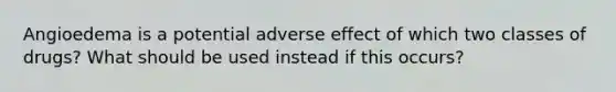 Angioedema is a potential adverse effect of which two classes of drugs? What should be used instead if this occurs?