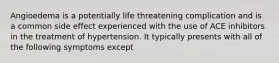 Angioedema is a potentially life threatening complication and is a common side effect experienced with the use of ACE inhibitors in the treatment of hypertension. It typically presents with all of the following symptoms except