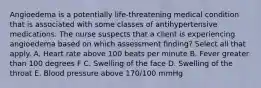 Angioedema is a potentially life-threatening medical condition that is associated with some classes of antihypertensive medications. The nurse suspects that a client is experiencing angioedema based on which assessment finding? Select all that apply. A. Heart rate above 100 beats per minute B. Fever greater than 100 degrees F C. Swelling of the face D. Swelling of the throat E. Blood pressure above 170/100 mmHg