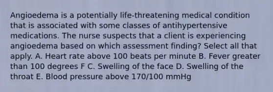 Angioedema is a potentially life-threatening medical condition that is associated with some classes of antihypertensive medications. The nurse suspects that a client is experiencing angioedema based on which assessment finding? Select all that apply. A. Heart rate above 100 beats per minute B. Fever greater than 100 degrees F C. Swelling of the face D. Swelling of the throat E. Blood pressure above 170/100 mmHg