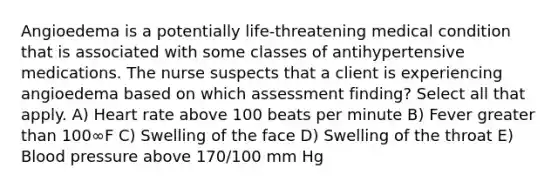 Angioedema is a potentially life-threatening medical condition that is associated with some classes of antihypertensive medications. The nurse suspects that a client is experiencing angioedema based on which assessment finding? Select all that apply. A) Heart rate above 100 beats per minute B) Fever greater than 100∞F C) Swelling of the face D) Swelling of the throat E) Blood pressure above 170/100 mm Hg