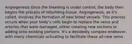 Angiogenesis Once the bleeding is under control, the body then begins the process of rebuilding tissue. Angiogenesis, as it's called, involves the formation of new blood vessels. This process occurs when your body's cells begin to replace the veins and arteries that were damaged, either creating new sections or adding onto existing portions. It's a decidedly complex endeavor, with many chemicals activating to facilitate these all-new veins