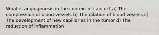 What is angiogenesis in the context of cancer? a) The compression of blood vessels b) The dilation of blood vessels c) The development of new capillaries in the tumor d) The reduction of inflammation