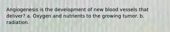 Angiogenesis is the development of new blood vessels that deliver? a. Oxygen and nutrients to the growing tumor. b. radiation.