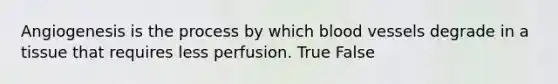 Angiogenesis is the process by which blood vessels degrade in a tissue that requires less perfusion. True False