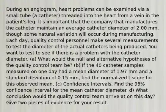 During an angiogram, heart problems can be examined via a small tube (a catheter) threaded into <a href='https://www.questionai.com/knowledge/kya8ocqc6o-the-heart' class='anchor-knowledge'>the heart</a> from a vein in the patient's leg. It's important that the company that manufactures the catheter maintain an average catheter diameter of 2.00 mm, though some natural variation will occur during manufacturing. Each day, quality control personnel make several measurements to test the diameter of the actual catheters being produced. You want to test to see if there is a problem with the catheter diameter. (a) What would the null and alternative hypotheses of the quality control team be? (b) If the 40 catheter samples measured on one day had a mean diameter of 1.97 mm and a <a href='https://www.questionai.com/knowledge/kqGUr1Cldy-standard-deviation' class='anchor-knowledge'>standard deviation</a> of 0.15 mm, find the normalized t score for this observed mean. (c) Confidence Intervals. Find the 95% confidence interval for the mean catheter diameter. d) What conclusion would the quality control team arrive at on this day? Give two pieces of evidence for your result.