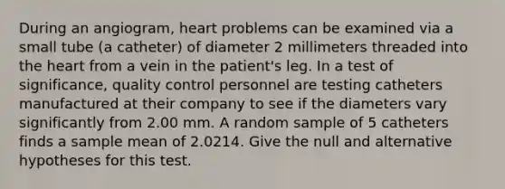 During an angiogram, heart problems can be examined via a small tube (a catheter) of diameter 2 millimeters threaded into the heart from a vein in the patient's leg. In a test of significance, quality control personnel are testing catheters manufactured at their company to see if the diameters vary significantly from 2.00 mm. A random sample of 5 catheters finds a sample mean of 2.0214. Give the null and alternative hypotheses for this test.