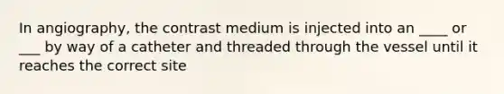 In angiography, the contrast medium is injected into an ____ or ___ by way of a catheter and threaded through the vessel until it reaches the correct site