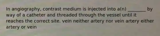 In angiography, contrast medium is injected into a(n) ________ by way of a catheter and threaded through the vessel until it reaches the correct site. vein neither artery nor vein artery either artery or vein