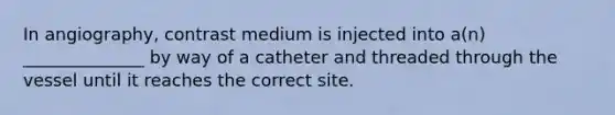 In angiography, contrast medium is injected into a(n) ______________ by way of a catheter and threaded through the vessel until it reaches the correct site.