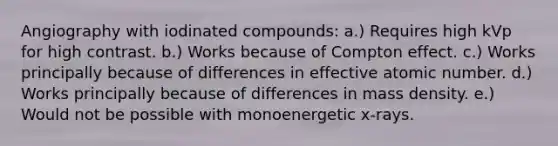 Angiography with iodinated compounds: a.) Requires high kVp for high contrast. b.) Works because of Compton effect. c.) Works principally because of differences in effective atomic number. d.) Works principally because of differences in mass density. e.) Would not be possible with monoenergetic x-rays.