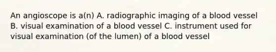 An angioscope is a(n) A. radiographic imaging of a blood vessel B. visual examination of a blood vessel C. instrument used for visual examination (of the lumen) of a blood vessel