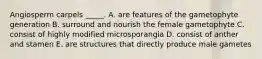 Angiosperm carpels _____. A. are features of the gametophyte generation B. surround and nourish the female gametophyte C. consist of highly modified microsporangia D. consist of anther and stamen E. are structures that directly produce male gametes