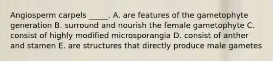 Angiosperm carpels _____. A. are features of the gametophyte generation B. surround and nourish the female gametophyte C. consist of highly modified microsporangia D. consist of anther and stamen E. are structures that directly produce male gametes