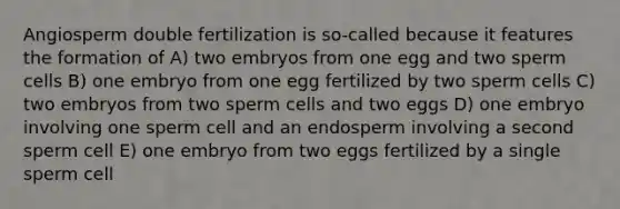 Angiosperm double fertilization is so-called because it features the formation of A) two embryos from one egg and two sperm cells B) one embryo from one egg fertilized by two sperm cells C) two embryos from two sperm cells and two eggs D) one embryo involving one sperm cell and an endosperm involving a second sperm cell E) one embryo from two eggs fertilized by a single sperm cell