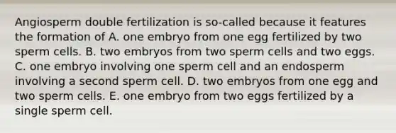 Angiosperm double fertilization is so-called because it features the formation of A. one embryo from one egg fertilized by two sperm cells. B. two embryos from two sperm cells and two eggs. C. one embryo involving one sperm cell and an endosperm involving a second sperm cell. D. two embryos from one egg and two sperm cells. E. one embryo from two eggs fertilized by a single sperm cell.