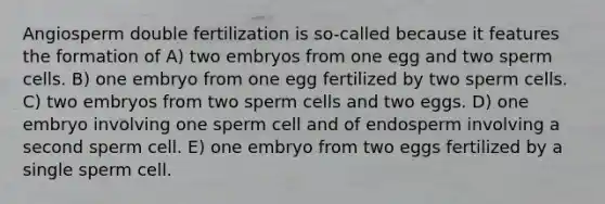 Angiosperm double fertilization is so-called because it features the formation of A) two embryos from one egg and two sperm cells. B) one embryo from one egg fertilized by two sperm cells. C) two embryos from two sperm cells and two eggs. D) one embryo involving one sperm cell and of endosperm involving a second sperm cell. E) one embryo from two eggs fertilized by a single sperm cell.