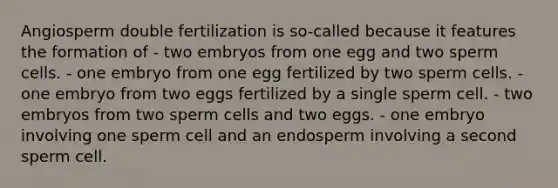 Angiosperm double fertilization is so-called because it features the formation of - two embryos from one egg and two sperm cells. - one embryo from one egg fertilized by two sperm cells. - one embryo from two eggs fertilized by a single sperm cell. - two embryos from two sperm cells and two eggs. - one embryo involving one sperm cell and an endosperm involving a second sperm cell.