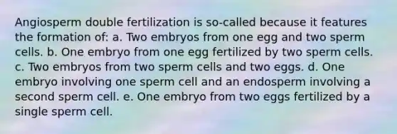 Angiosperm double fertilization is so-called because it features the formation of: a. Two embryos from one egg and two sperm cells. b. One embryo from one egg fertilized by two sperm cells. c. Two embryos from two sperm cells and two eggs. d. One embryo involving one sperm cell and an endosperm involving a second sperm cell. e. One embryo from two eggs fertilized by a single sperm cell.