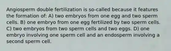 Angiosperm double fertilization is so-called because it features the formation of: A) two embryos from one egg and two sperm cells. B) one embryo from one egg fertilized by two sperm cells. C) two embryos from two sperm cells and two eggs. D) one embryo involving one sperm cell and an endosperm involving a second sperm cell.